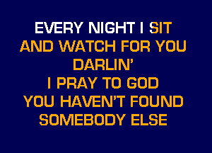 EVERY NIGHT I SIT
AND WATCH FOR YOU
DARLIN'

I PRAY TO GOD
YOU HAVENT FOUND
SOMEBODY ELSE