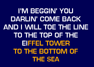 I'M BEGGIN' YOU
DARLIN' COME BACK
AND I WILL TOE THE LINE
TO THE TOP OF THE
EIFFEL TOWER

TO THE BOTTOM OF
THE SEA