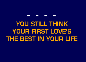 YOU STILL THINK
YOUR FIRST LOVE'S
THE BEST IN YOUR LIFE