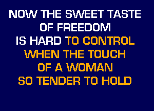 NOW THE SWEET TASTE
OF FREEDOM
IS HARD TO CONTROL
WHEN THE TOUCH
OF A WOMAN
SO TENDER TO HOLD