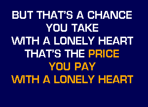 BUT THAT'S A CHANCE
YOU TAKE
WITH A LONELY HEART
THAT'S THE PRICE
YOU PAY
WITH A LONELY HEART