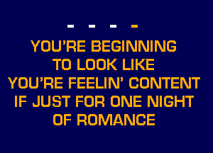 YOU'RE BEGINNING
TO LOOK LIKE
YOU'RE FEELIM CONTENT
IF JUST FOR ONE NIGHT
OF ROMANCE