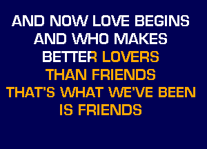 AND NOW LOVE BEGINS
AND WHO MAKES
BETTER LOVERS

THAN FRIENDS
THAT'S VUHAT WE'VE BEEN

IS FRIENDS