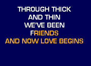 THROUGH THICK
AND THIN
WE'VE BEEN
FRIENDS
AND NOW LOVE BEGINS