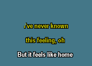 I've never known

this feeling, oh

But it feels like home