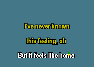 I've never known

this feeling, oh

But it feels like home