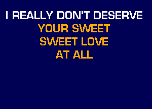 I REALLY DON'T DESERVE
YOUR SWEET
SWEET LOVE

AT ALL