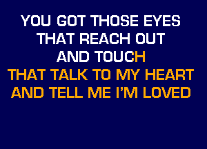 YOU GOT THOSE EYES
THAT REACH OUT
AND TOUCH
THAT TALK TO MY HEART
AND TELL ME I'M LOVED