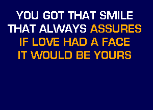 YOU GOT THAT SMILE
THAT ALWAYS ASSURES
IF LOVE HAD A FACE
IT WOULD BE YOURS