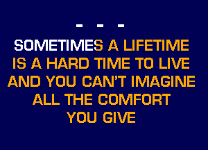 SOMETIMES A LIFETIME
IS A HARD TIME TO LIVE
AND YOU CAN'T IMAGINE
ALL THE COMFORT
YOU GIVE