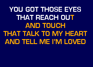 YOU GOT THOSE EYES
THAT REACH OUT
AND TOUCH
THAT TALK TO MY HEART
AND TELL ME I'M LOVED