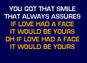 YOU GOT THAT SMILE
THAT ALWAYS ASSURES
IF LOVE HAD A FACE
IT WOULD BE YOURS
0H IF LOVE HAD A FACE
IT WOULD BE YOURS