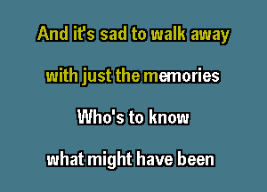 And it's sad to walk away

with just the memories
Who's to know

what might have been