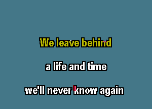 We IeaVe behind

a life and time

we'll nevel Know again