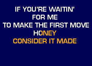 IF YOU'RE WAITIN'
FOR ME
TO MAKE THE FIRST MOVE
HONEY
CONSIDER IT MADE