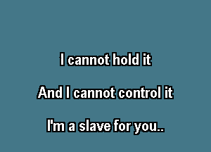 I cannot hold it

And I cannot control it

I'm a slave for you..