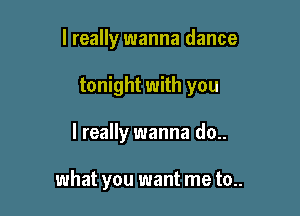 I really wanna dance

tonight with you

I really wanna do..

what you want me to..
