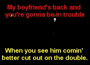 My boyfriend's back and

you're gonria belin trouble
El

When you see him comin'
better cut out on the double.