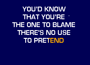 YOU'D KNOW
THAT YOU'RE
THE ONE TO BLAME
THERES N0 USE
TO PRETEND