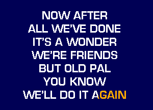 NOW AFTER
ALL WE'VE DONE
ITS A WONDER
WE'RE FRIENDS
BUT OLD PAL
YOU KNOW
WE'LL DO IT AGAIN