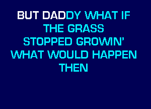 BUT DADDY WHAT IF
THE GRASS
STOPPED GROWN
WHAT WOULD HAPPEN
THEN