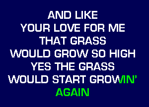 AND LIKE
YOUR LOVE FOR ME
THAT GRASS
WOULD GROW 80 HIGH
YES THE GRASS
WOULD START GROWN
AGAIN
