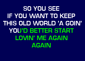 SO YOU SEE
IF YOU WANT TO KEEP
THIS OLD WORLD '11 GOIN'
YOU'D BETTER START
LOVIN' ME AGAIN
AGAIN