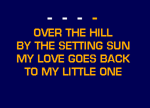 OVER THE HILL
BY THE SETTING SUN
MY LOVE GOES BACK

TO MY LITI'LE ONE