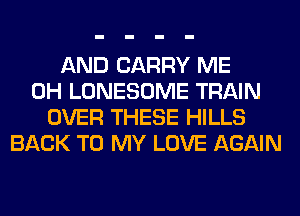 AND CARRY ME
0H LONESOME TRAIN
OVER THESE HILLS
BACK TO MY LOVE AGAIN