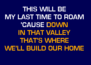 THIS WILL BE
MY LAST TIME TO ROAM
'CAUSE DOWN
IN THAT VALLEY
THAT'S WHERE
WE'LL BUILD OUR HOME