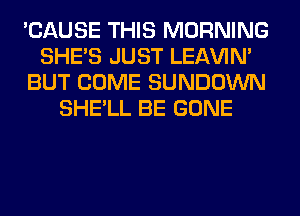 'CAUSE THIS MORNING
SHE'S JUST LEl-W'IN'
BUT COME SUNDOWN
SHE'LL BE GONE