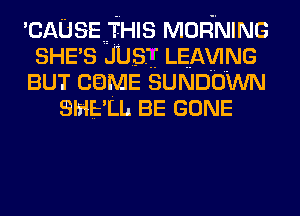 'CAUSEIHIS MORNING
SHE'S JUST LEAwNG
BUT caME SUNDOWN
SHELL BE GONE