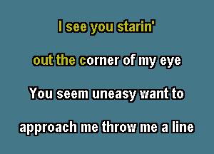 I see you starin'

out the corner of my eye

You seem uneasy want to

approach me throw me a line