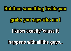 But then something inside you
grabs you says who am I
I know exactly 'cause it

happens with all the guys..