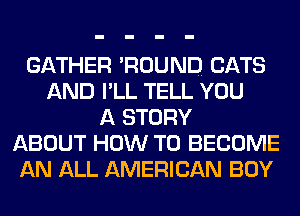 GATHER 'ROUND CATS
AND I'LL TELL YOU
A STORY
ABOUT HOW TO BECOME
AN ALL AMERICAN BOY