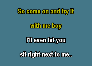 So come on and try it

with me boy
I'll even let you

sit right next to me..