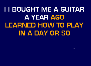 I I BOUGHT ME A GUITAR
A YEAR AGO
LEARNED HOW TO PLAY
IN A DAY OR 80