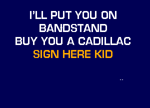 I'LL PUT YOU ON
BANDSTAND
BUY YOU A CADILLAC

SIGN HERE KID