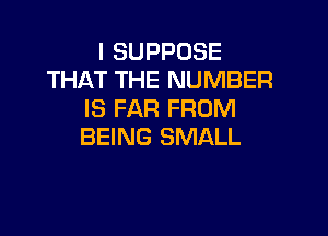 l SUPPOSE
THAT THE NUMBER
IS FAR FROM

BEING SMALL