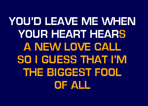 YOU'D LEAVE ME WHEN
YOUR HEART HEARS
A NEW LOVE CALL
SO I GUESS THAT I'M
THE BIGGEST FOOL
OF ALL