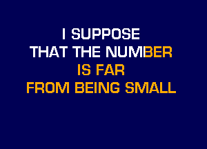 I SUPPDSE
THAT THE NUMBER
IS FAR

FROM BEING SMALL