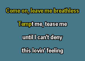 Come on, leave me breathless
Tempt me, tease me

until I can't deny

this lovin' feeling