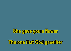She gave you a flower

The one that God gave her