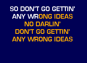 SO DUMT GO GETTIN'
ANY WRONG IDEAS
N0 DARLIN'
DON'T GO GETI'IM
ANY WRONG IDEAS