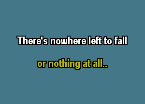 There's nowhere left to fall

or nothing at all..