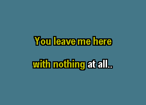 You leave me here

with nothing at all..