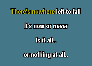 There's nowhere left to fall

It's now or never

Is it all..

or nothing at all..