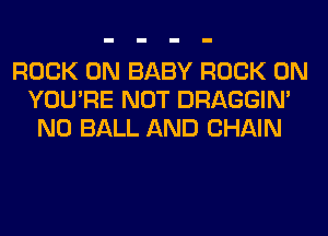 ROCK ON BABY ROCK ON
YOU'RE NOT DRAGGIN'
N0 BALL AND CHAIN