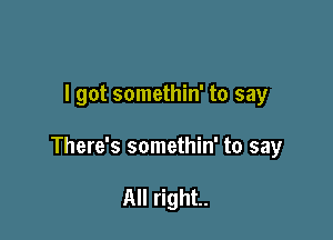 I got somethin' to say

There's somethin' to sayr

All right.