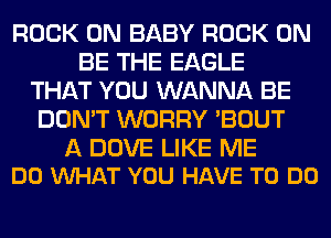 ROCK ON BABY ROCK ON
BE THE EAGLE
THAT YOU WANNA BE
DON'T WORRY 'BOUT

A DOVE LIKE ME
DO VUHAT YOU HAVE TO DO